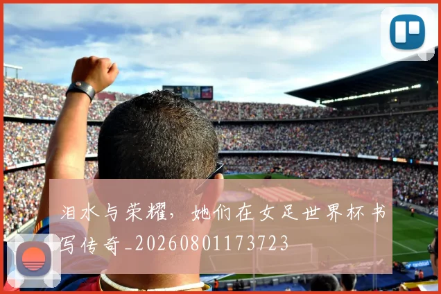 泪水与荣耀,她们在女足世界杯书写传奇_20260801173723