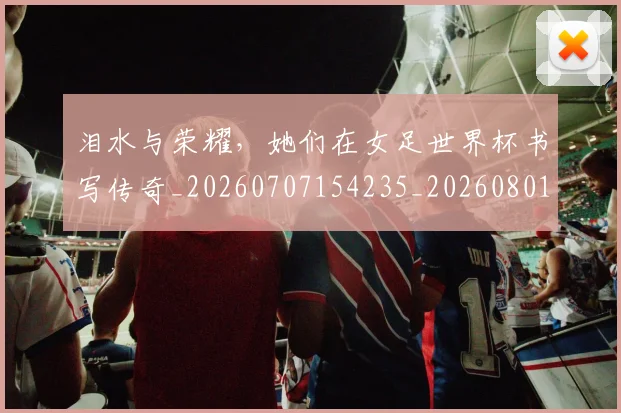 泪水与荣耀，她们在女足世界杯书写传奇_20260707154235_20260801173725