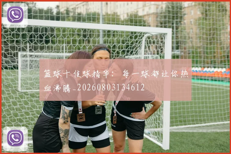 篮球十佳球精华：每一球都让你热血沸腾_20260803134612