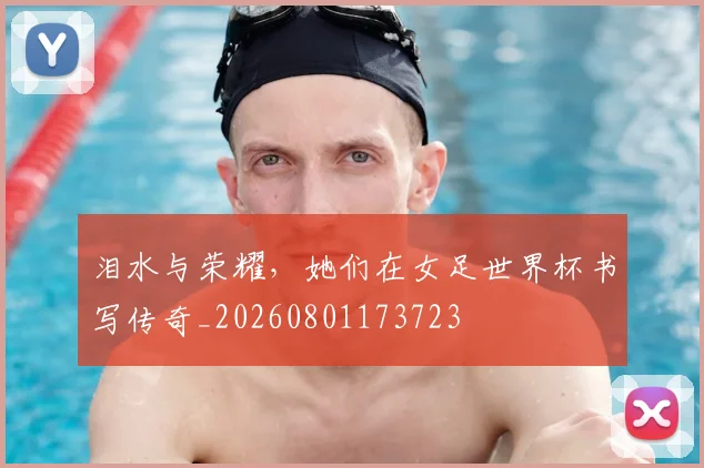 泪水与荣耀，她们在女足世界杯书写传奇_20260801173723