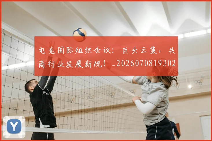 电竞国际组织会议：巨头云集，共商行业发展新规！_20260708193024