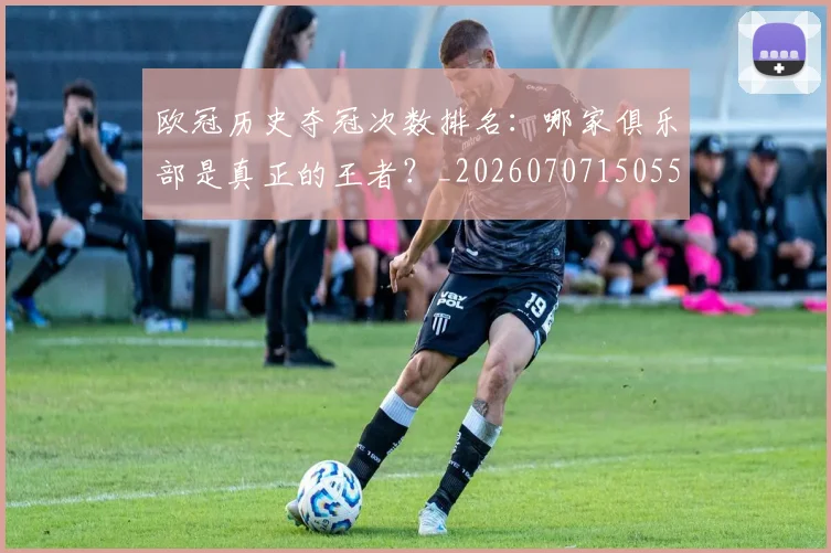 欧冠历史夺冠次数排名：哪家俱乐部是真正的王者？_20260707150559