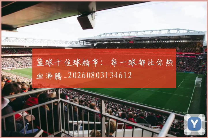 篮球十佳球精华：每一球都让你热血沸腾_20260803134612