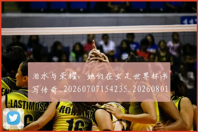 泪水与荣耀,她们在女足世界杯书写传奇_20260707154235_20260801173725